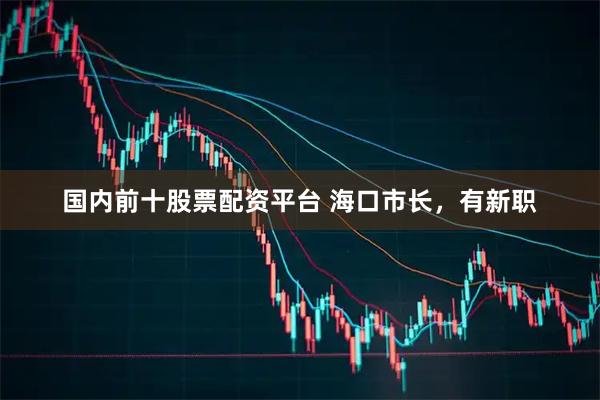 国内前十股票配资平台 海口市长，有新职