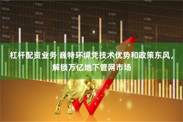 杠杆配资业务 巍特环境凭技术优势和政策东风，解锁万亿地下管网市场