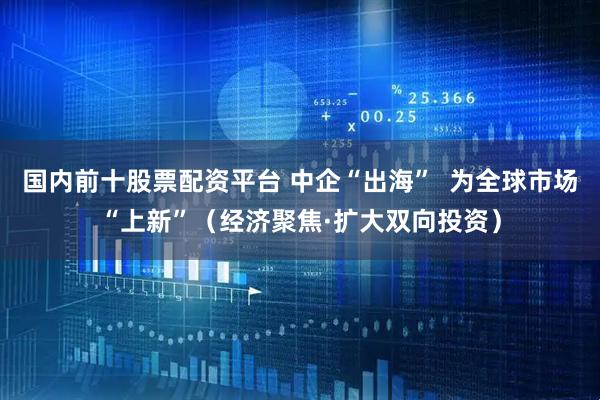 国内前十股票配资平台 中企“出海”  为全球市场“上新”（经济聚焦·扩大双向投资）
