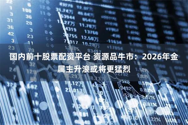 国内前十股票配资平台 资源品牛市：2026年金属主升浪或将更猛烈