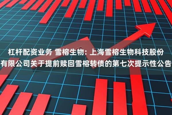 杠杆配资业务 雪榕生物: 上海雪榕生物科技股份有限公司关于提前赎回雪榕转债的第七次提示性公告