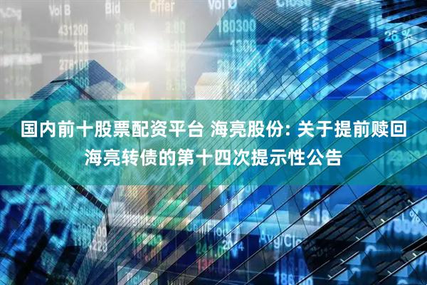 国内前十股票配资平台 海亮股份: 关于提前赎回海亮转债的第十四次提示性公告