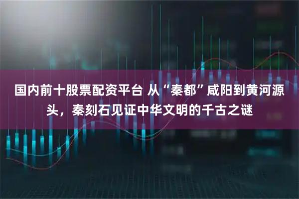 国内前十股票配资平台 从“秦都”咸阳到黄河源头，秦刻石见证中华文明的千古之谜