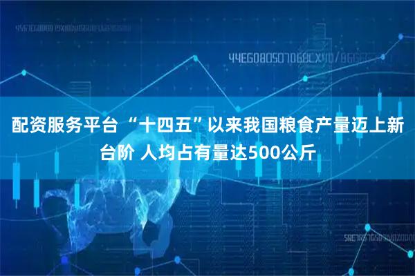 配资服务平台 “十四五”以来我国粮食产量迈上新台阶 人均占有量达500公斤