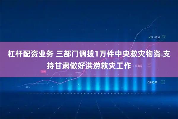 杠杆配资业务 三部门调拨1万件中央救灾物资 支持甘肃做好洪涝救灾工作