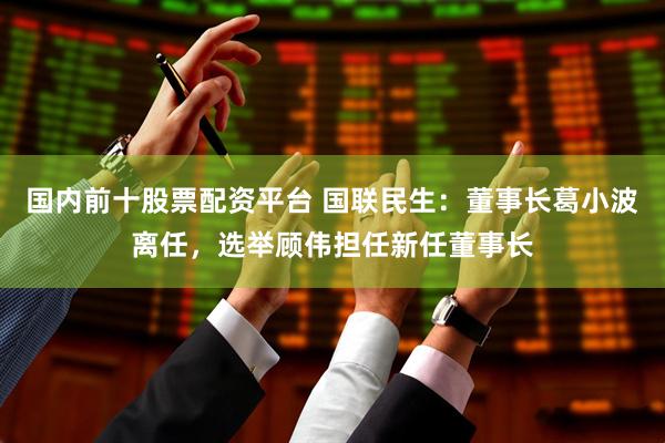 国内前十股票配资平台 国联民生：董事长葛小波离任，选举顾伟担任新任董事长