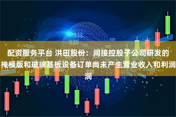 配资服务平台 洪田股份：间接控股子公司研发的掩模版和玻璃基板设备订单尚未产生营业收入和利润
