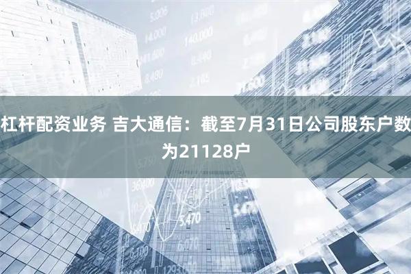 杠杆配资业务 吉大通信：截至7月31日公司股东户数为21128户