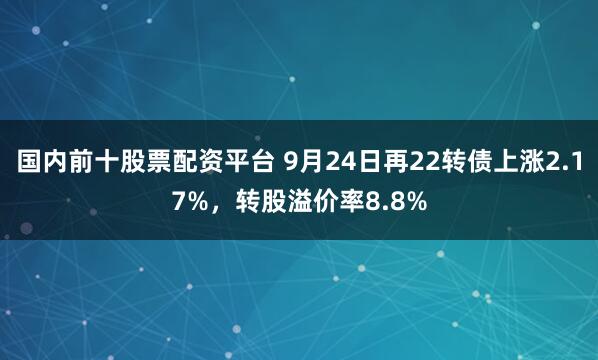 国内前十股票配资平台 9月24日再22转债上涨2.17%，转股溢价率8.8%