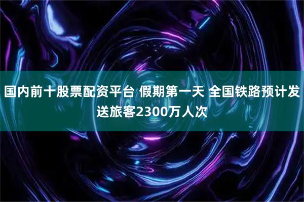 国内前十股票配资平台 假期第一天 全国铁路预计发送旅客2300万人次