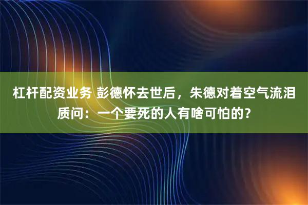 杠杆配资业务 彭德怀去世后，朱德对着空气流泪质问：一个要死的人有啥可怕的？