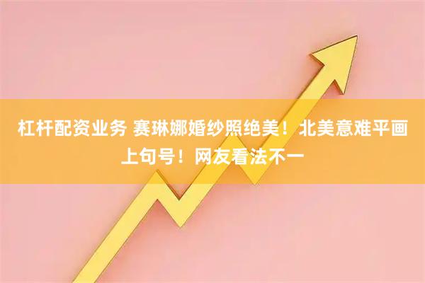 杠杆配资业务 赛琳娜婚纱照绝美！北美意难平画上句号！网友看法不一