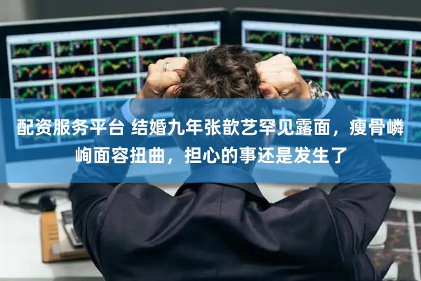 配资服务平台 结婚九年张歆艺罕见露面，瘦骨嶙峋面容扭曲，担心的事还是发生了