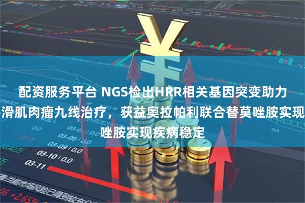 配资服务平台 NGS检出HRR相关基因突变助力转移性平滑肌肉瘤九线治疗，获益奥拉帕利联合替莫唑胺实现疾病稳定