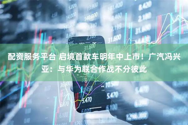 配资服务平台 启境首款车明年中上市！广汽冯兴亚：与华为联合作战不分彼此