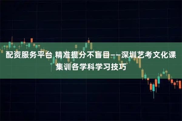 配资服务平台 精准提分不盲目——深圳艺考文化课集训各学科学习技巧