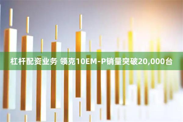 杠杆配资业务 领克10EM-P销量突破20,000台