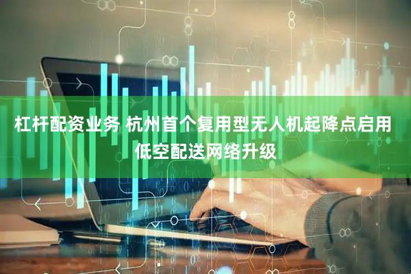杠杆配资业务 杭州首个复用型无人机起降点启用 低空配送网络升级