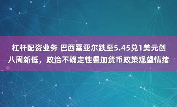 杠杆配资业务 巴西雷亚尔跌至5.45兑1美元创八周新低，政治不确定性叠加货币政策观望情绪