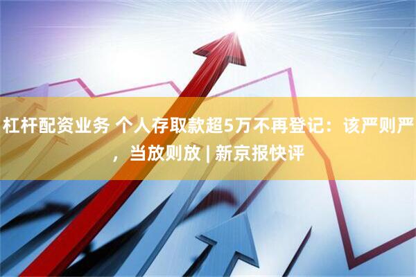 杠杆配资业务 个人存取款超5万不再登记：该严则严，当放则放 | 新京报快评