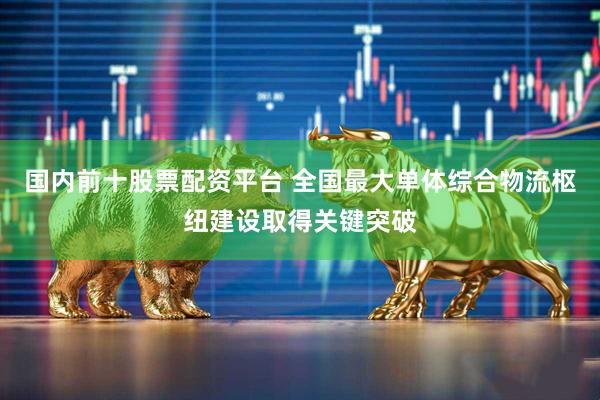 国内前十股票配资平台 全国最大单体综合物流枢纽建设取得关键突破