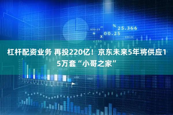 杠杆配资业务 再投220亿！京东未来5年将供应15万套“小哥之家”