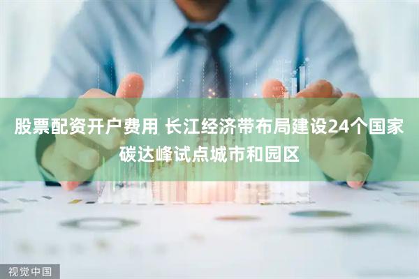 股票配资开户费用 长江经济带布局建设24个国家碳达峰试点城市和园区