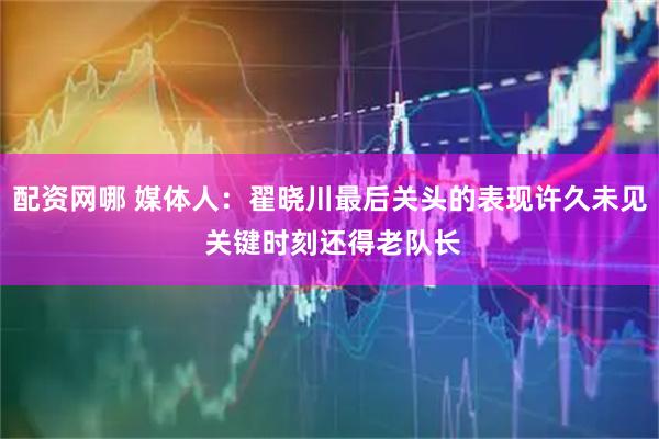 配资网哪 媒体人：翟晓川最后关头的表现许久未见 关键时刻还得老队长