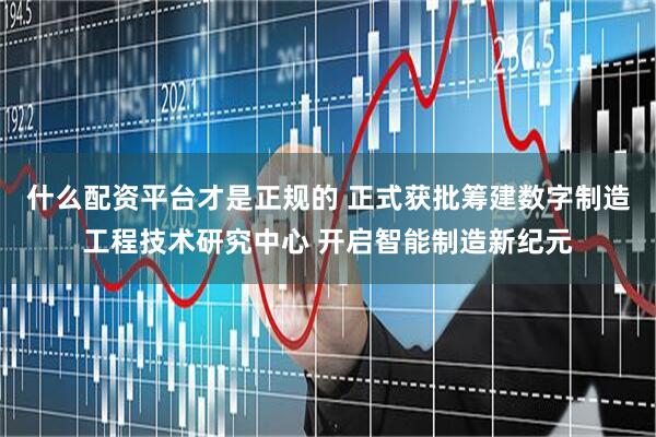 什么配资平台才是正规的 正式获批筹建数字制造工程技术研究中心 开启智能制造新纪元
