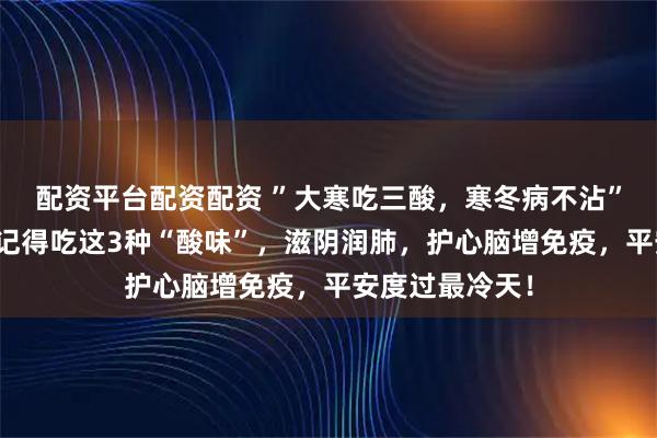 配资平台配资配资 ”大寒吃三酸，寒冬病不沾”，今日大寒，记得吃这3种“酸味”，滋阴润肺，护心脑增免疫，平安度过最冷天！
