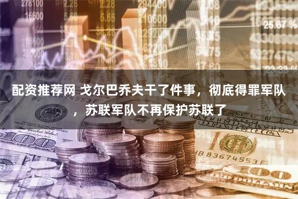 配资推荐网 戈尔巴乔夫干了件事，彻底得罪军队，苏联军队不再保护苏联了