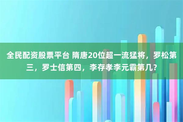全民配资股票平台 隋唐20位超一流猛将，罗松第三，罗士信第四，李存孝李元霸第几？