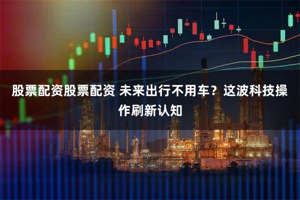 股票配资股票配资 未来出行不用车？这波科技操作刷新认知