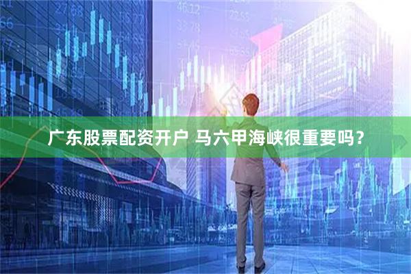 广东股票配资开户 马六甲海峡很重要吗？