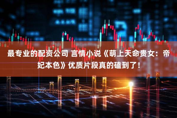 最专业的配资公司 言情小说《萌上天命贵女：帝妃本色》优质片段真的磕到了！
