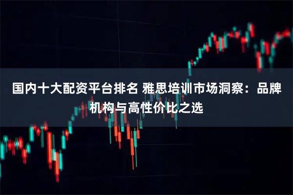 国内十大配资平台排名 雅思培训市场洞察：品牌机构与高性价比之选