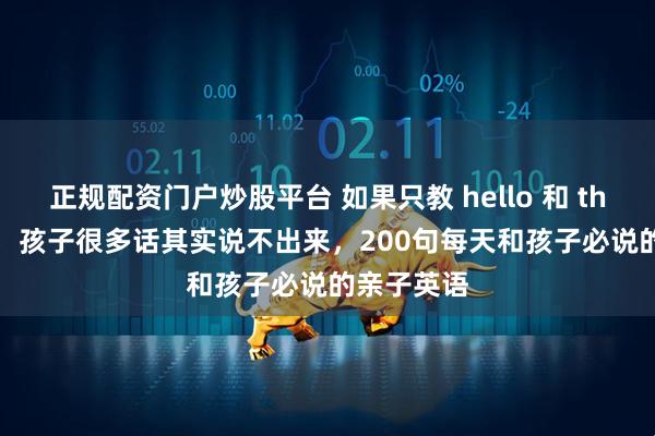 正规配资门户炒股平台 如果只教 hello 和 thank you，孩子很多话其实说不出来，200句每天和孩子必说的亲子英语