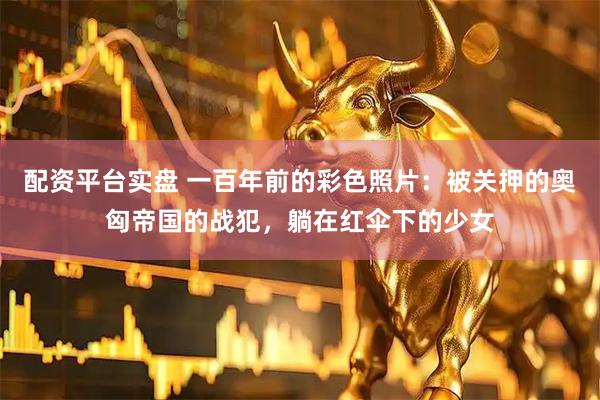 配资平台实盘 一百年前的彩色照片：被关押的奥匈帝国的战犯，躺在红伞下的少女