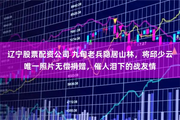 辽宁股票配资公司 九旬老兵隐居山林，将邱少云唯一照片无偿捐赠，催人泪下的战友情