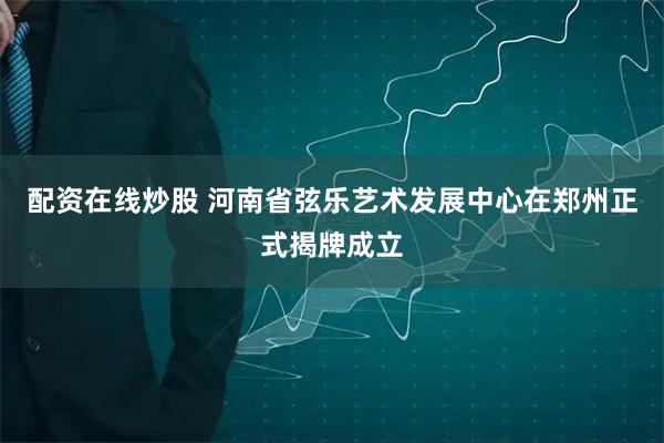 配资在线炒股 河南省弦乐艺术发展中心在郑州正式揭牌成立