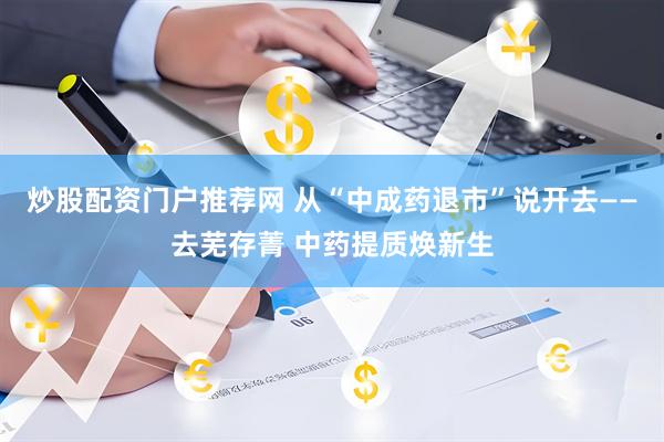 炒股配资门户推荐网 从“中成药退市”说开去——去芜存菁 中药提质焕新生
