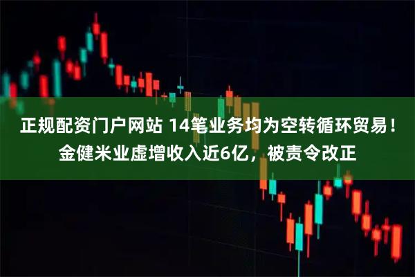 正规配资门户网站 14笔业务均为空转循环贸易！金健米业虚增收入近6亿，被责令改正