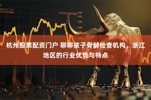 杭州股票配资门户 聊聊孩子骨龄检查机构，浙江地区的行业优势与特点