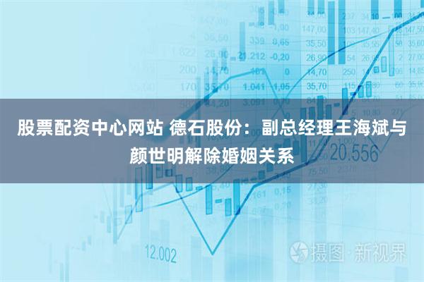 股票配资中心网站 德石股份：副总经理王海斌与颜世明解除婚姻关系