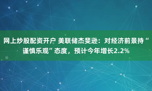 网上炒股配资开户 美联储杰斐逊：对经济前景持“谨慎乐观”态度，预计今年增长2.2%