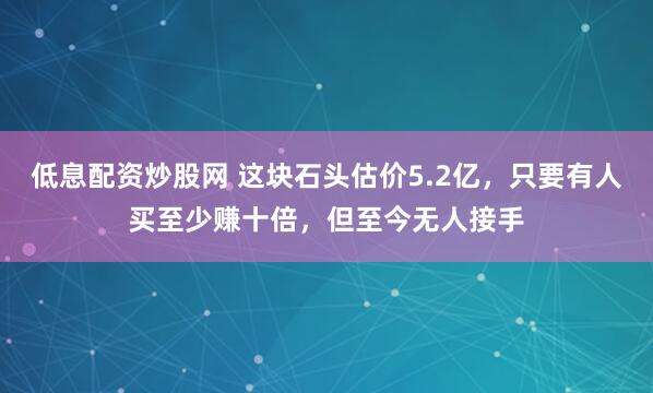 低息配资炒股网 这块石头估价5.2亿，只要有人买至少赚十倍，但至今无人接手