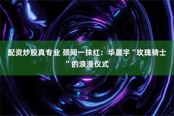 配资炒股真专业 颈间一抹红：华晨宇“玫瑰骑士”的浪漫仪式