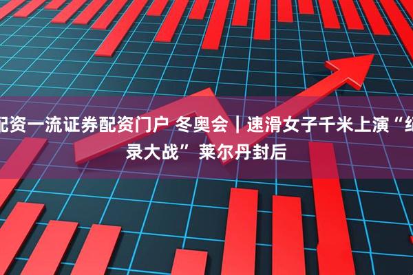 配资一流证券配资门户 冬奥会｜速滑女子千米上演“纪录大战” 莱尔丹封后