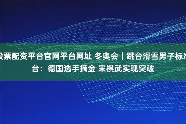 股票配资平台官网平台网址 冬奥会｜跳台滑雪男子标准台：德国选手摘金 宋祺武实现突破