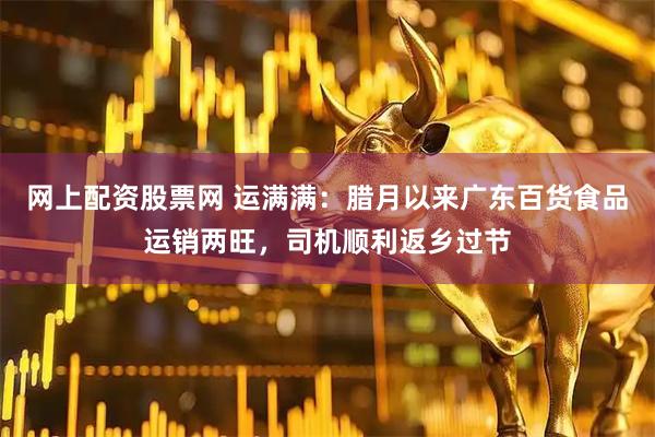 网上配资股票网 运满满：腊月以来广东百货食品运销两旺，司机顺利返乡过节